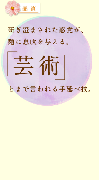 品質 研ぎ澄まされた感覚が、麺に息吹を与える。「芸術」とまで言われる手延べ技。