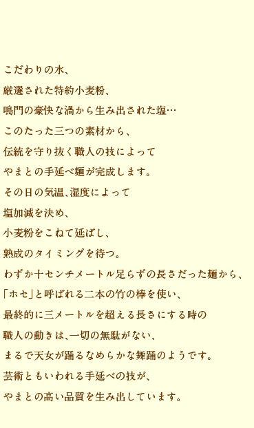 こだわりの水、厳選された特約小麦粉、鳴門の豪快な渦から生み出された塩…このたった三つの素材から、伝統を守り抜く職人の技によってやまとの手延べ麺が完成します。その日の気温、湿度によって塩加減を決め、小麦粉をこねて延ばし、熟成のタイミングを待つ。わずか十センチメートル足らずの長さだった麺から、「ホセ」と呼ばれる二本の竹の棒を使い、最終的に三メートルを超える長さにする時の職人の動きは、一切の無駄がない、まるで天女が踊るなめらかな舞踊のようです。芸術ともいわれる手延べの技が、やまとの高い品質を生み出しています。