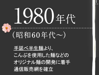 1980年代（昭和60年代～）手延べ半生麺より、こんぶを使用した麺などのオリジナル麺の開発に着手通信販売網を確立