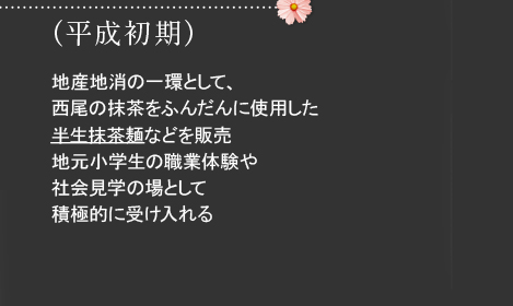 （平成初期）地産地消の一環として、西尾の抹茶をふんだんに使用した半生抹茶麺などを販売地元小学生の職業体験や社会見学の場として積極的に受け入れる